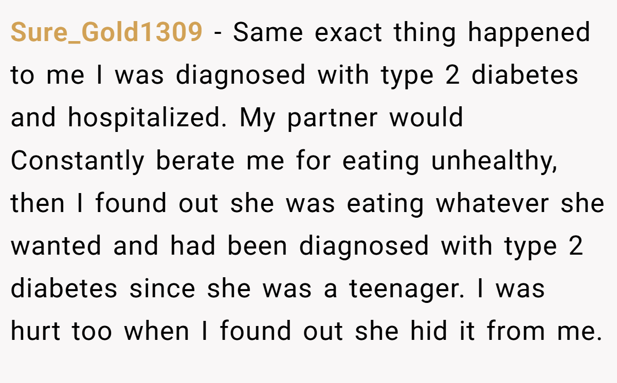 Sure_Gold1309 − Same exact thing happened to me I was diagnosed with type 2 diabetes and hospitalized. My partner would Constantly berate me for eating unhealthy, then I found out she was eating whatever she wanted and had been diagnosed with type 2 diabetes since she was a teenager. I was hurt too when I found out she hid it from me.