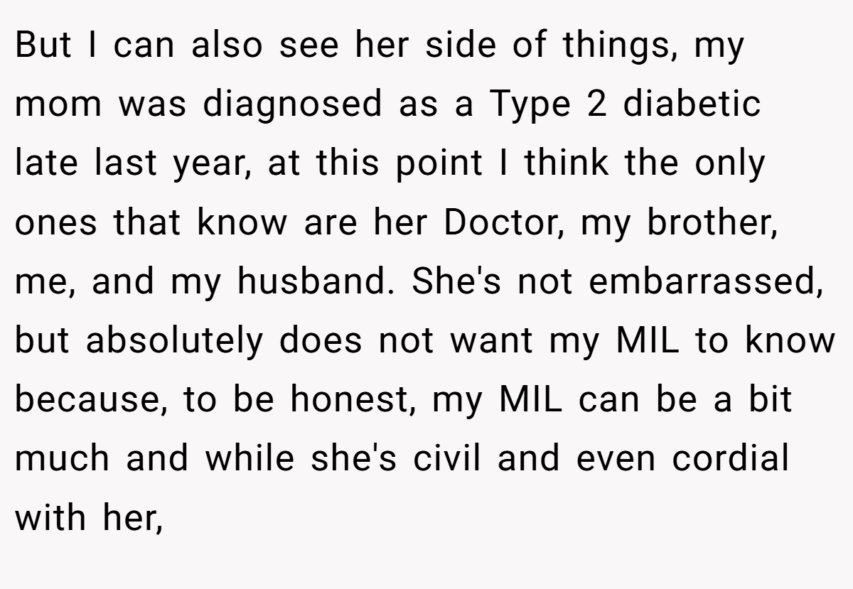 But I can also see her side of things, my mom was diagnosed as a Type 2 diabetic late last year, at this point I think the only ones that know are her Doctor, my brother, me, and my husband. She's not embarrassed, but absolutely does not want my MIL to know because, to be honest, my MIL can be a bit much and while she's civil and even cordial with her,
