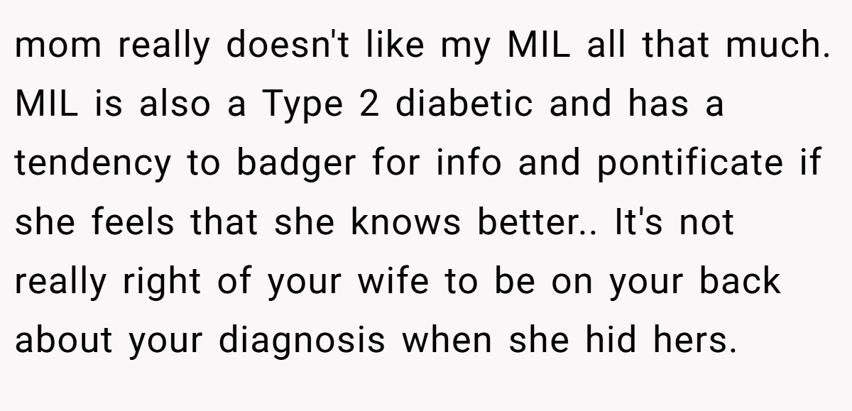 mom really doesn't like my MIL all that much. MIL is also a Type 2 diabetic and has a tendency to badger for info and pontificate if she feels that she knows better.. It's not really right of your wife to be on your back about your diagnosis when she hid hers.