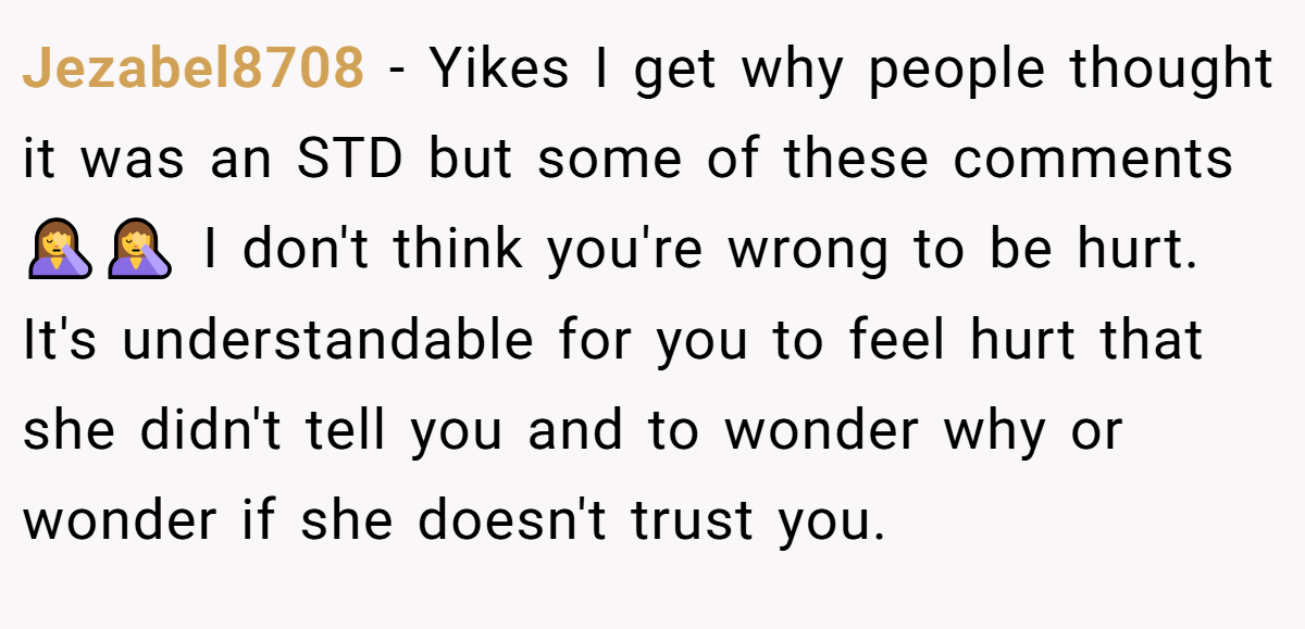 Jezabel8708 − Yikes I get why people thought it was an STD but some of these comments 🤦‍♀️🤦‍♀️ I don't think you're wrong to be hurt. It's understandable for you to feel hurt that she didn't tell you and to wonder why or wonder if she doesn't trust you.