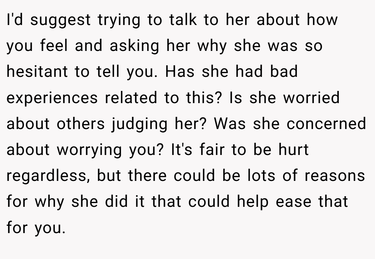 I'd suggest trying to talk to her about how you feel and asking her why she was so hesitant to tell you. Has she had bad experiences related to this? Is she worried about others judging her? Was she concerned about worrying you? It's fair to be hurt regardless, but there could be lots of reasons for why she did it that could help ease that for you.