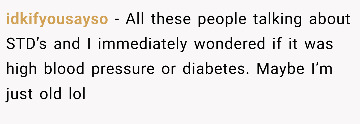 idkifyousayso − All these people talking about STD’s and I immediately wondered if it was high blood pressure or diabetes. Maybe I’m just old lol