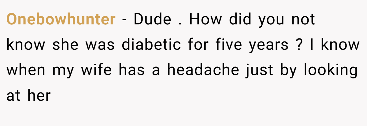 Onebowhunter − Dude . How did you not know she was diabetic for five years ? I know when my wife has a headache just by looking at her