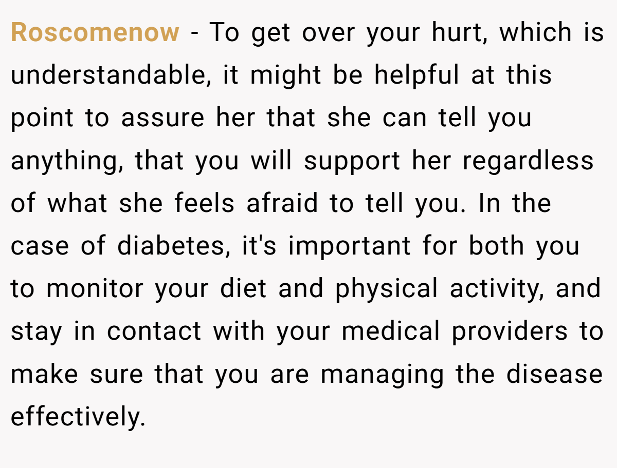 Roscomenow − To get over your hurt, which is understandable, it might be helpful at this point to assure her that she can tell you anything, that you will support her regardless of what she feels afraid to tell you. In the case of diabetes, it's important for both you to monitor your diet and physical activity, and stay in contact with your medical providers to make sure that you are managing the disease effectively.