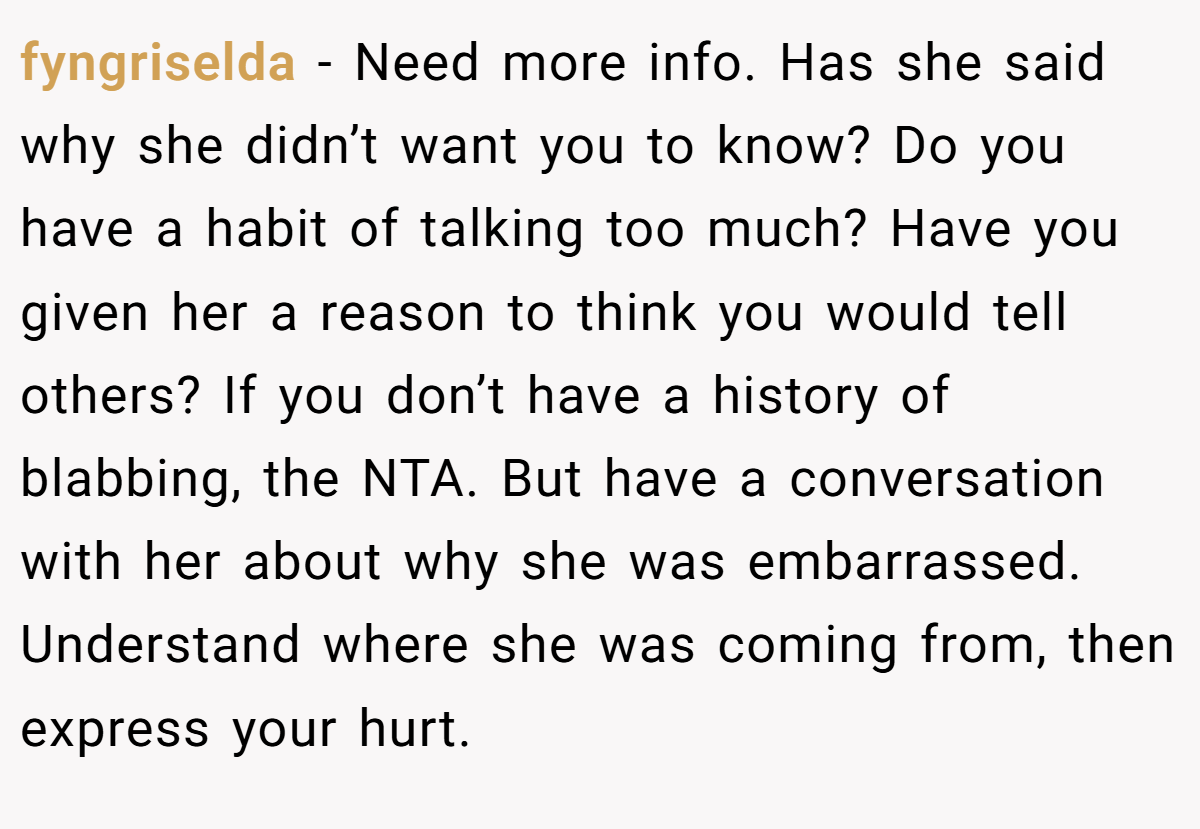 fyngriselda − Need more info. Has she said why she didn’t want you to know? Do you have a habit of talking too much? Have you given her a reason to think you would tell others? If you don’t have a history of blabbing, the NTA. But have a conversation with her about why she was embarrassed. Understand where she was coming from, then express your hurt.