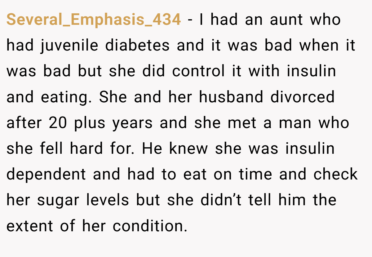 Several_Emphasis_434 − I had an aunt who had juvenile diabetes and it was bad when it was bad but she did control it with insulin and eating. She and her husband divorced after 20 plus years and she met a man who she fell hard for. He knew she was insulin dependent and had to eat on time and check her sugar levels but she didn’t tell him the extent of her condition.
