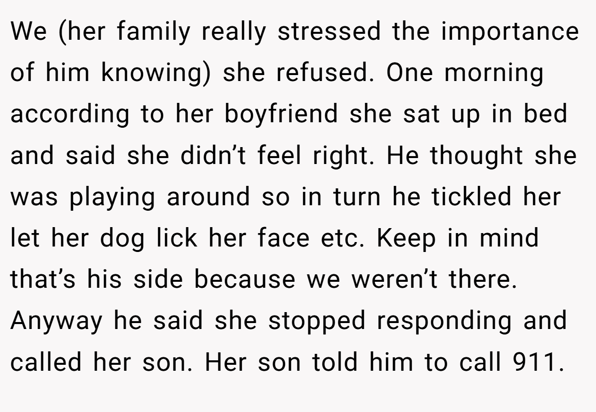 We (her family really stressed the importance of him knowing) she refused. One morning according to her boyfriend she sat up in bed and said she didn’t feel right. He thought she was playing around so in turn he tickled her let her dog lick her face etc. Keep in mind that’s his side because we weren’t there. Anyway he said she stopped responding and called her son. Her son told him to call 911.