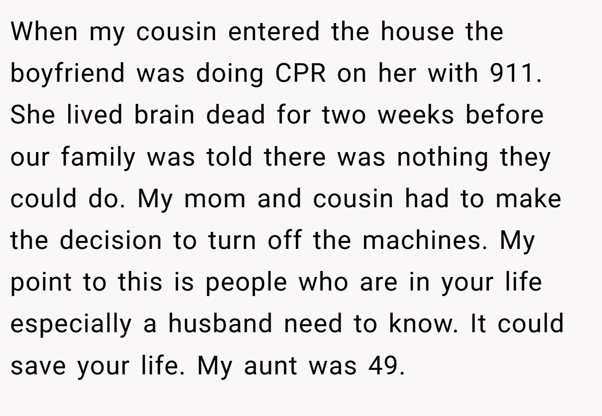 When my cousin entered the house the boyfriend was doing CPR on her with 911. She lived brain dead for two weeks before our family was told there was nothing they could do. My mom and cousin had to make the decision to turn off the machines. My point to this is people who are in your life especially a husband need to know. It could save your life. My aunt was 49.