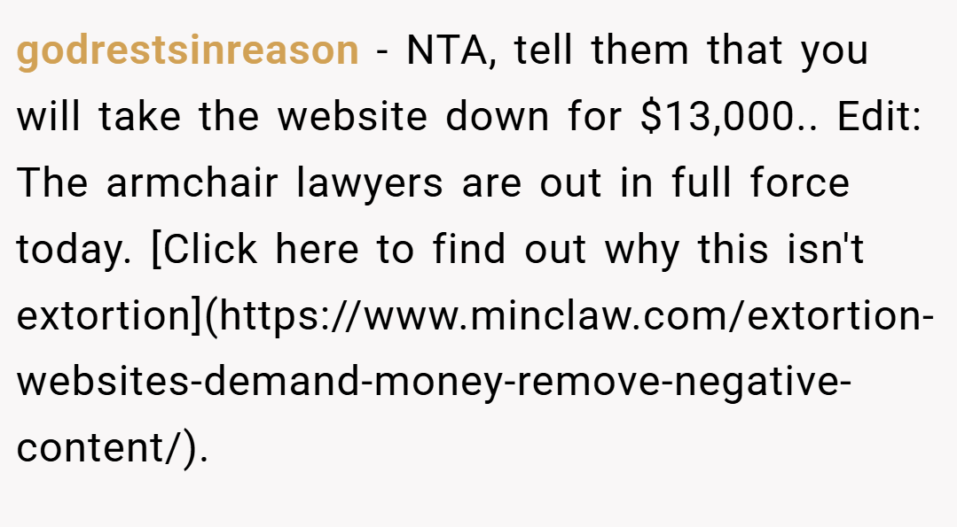godrestsinreason − NTA, tell them that you will take the website down for $13,000.. Edit: The armchair lawyers are out in full force today. [Click here to find out why this isn't extortion](https://www.minclaw.com/extortion-websites-demand-money-remove-negative-content/).