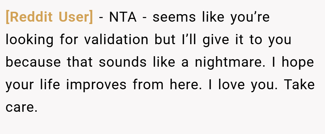[Reddit User] − NTA - seems like you’re looking for validation but I’ll give it to you because that sounds like a nightmare. I hope your life improves from here. I love you. Take care.