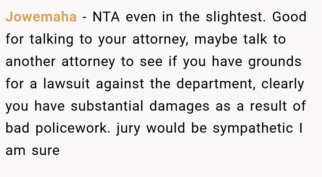 Jowemaha − NTA even in the slightest. Good for talking to your attorney, maybe talk to another attorney to see if you have grounds for a lawsuit against the department, clearly you have substantial damages as a result of bad policework. jury would be sympathetic I am sure