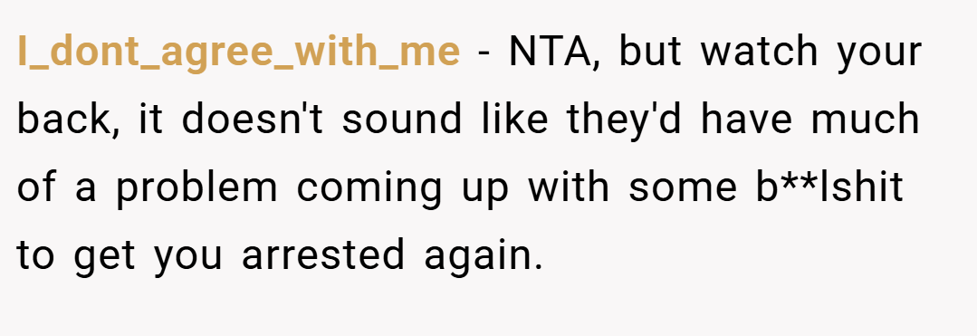I_dont_agree_with_me − NTA, but watch your back, it doesn't sound like they'd have much of a problem coming up with some b**lshit to get you arrested again.