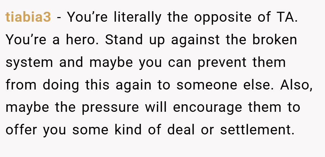 tiabia3 − You’re literally the opposite of TA. You’re a hero. Stand up against the broken system and maybe you can prevent them from doing this again to someone else. Also, maybe the pressure will encourage them to offer you some kind of deal or settlement.