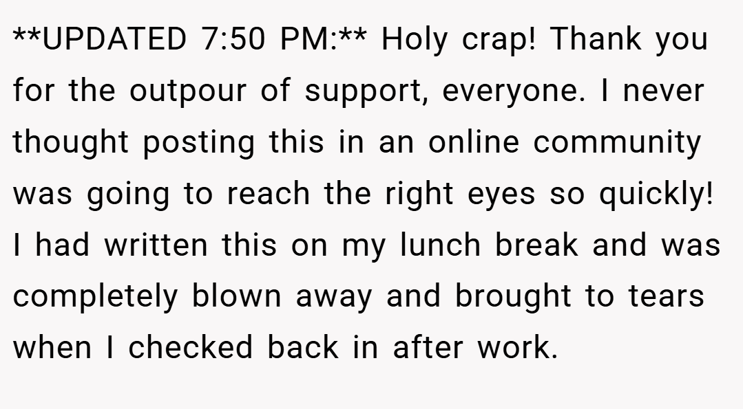 **UPDATED 7:50 PM:** Holy crap! Thank you for the outpour of support, everyone. I never thought posting this in an online community was going to reach the right eyes so quickly! I had written this on my lunch break and was completely blown away and brought to tears when I checked back in after work.