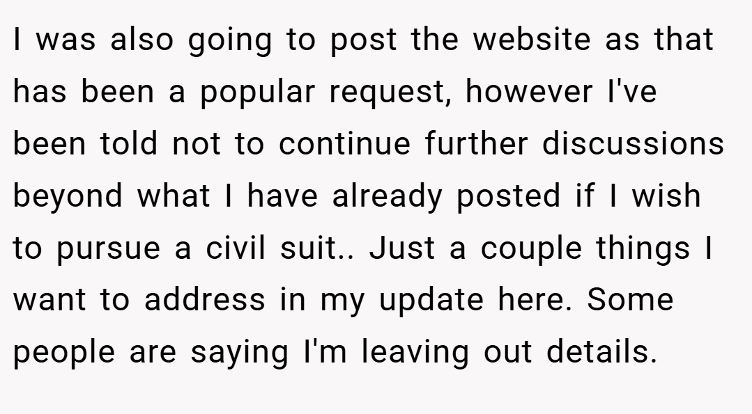 I was also going to post the website as that has been a popular request, however I've been told not to continue further discussions beyond what I have already posted if I wish to pursue a civil suit.. ​Just a couple things I want to address in my update here. Some people are saying I'm leaving out details.