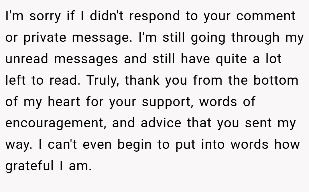 ​I'm sorry if I didn't respond to your comment or private message. I'm still going through my unread messages and still have quite a lot left to read. Truly, thank you from the bottom of my heart for your support, words of encouragement, and advice that you sent my way. I can't even begin to put into words how grateful I am.