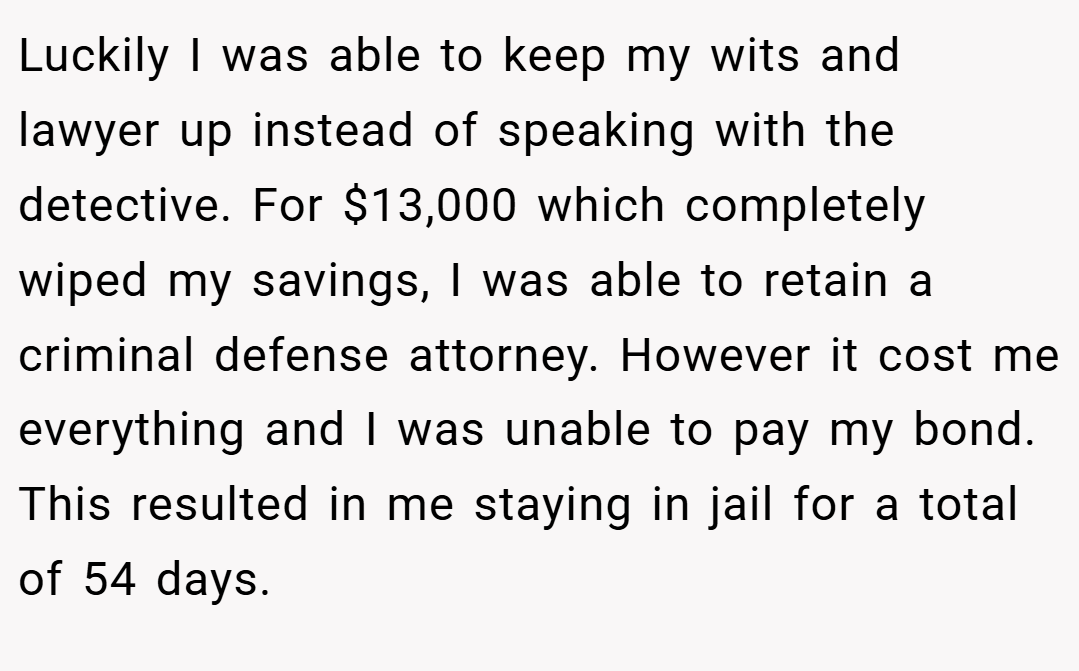 Luckily I was able to keep my wits and lawyer up instead of speaking with the detective. For $13,000 which completely wiped my savings, I was able to retain a criminal defense attorney. However it cost me everything and I was unable to pay my bond. This resulted in me staying in jail for a total of 54 days.