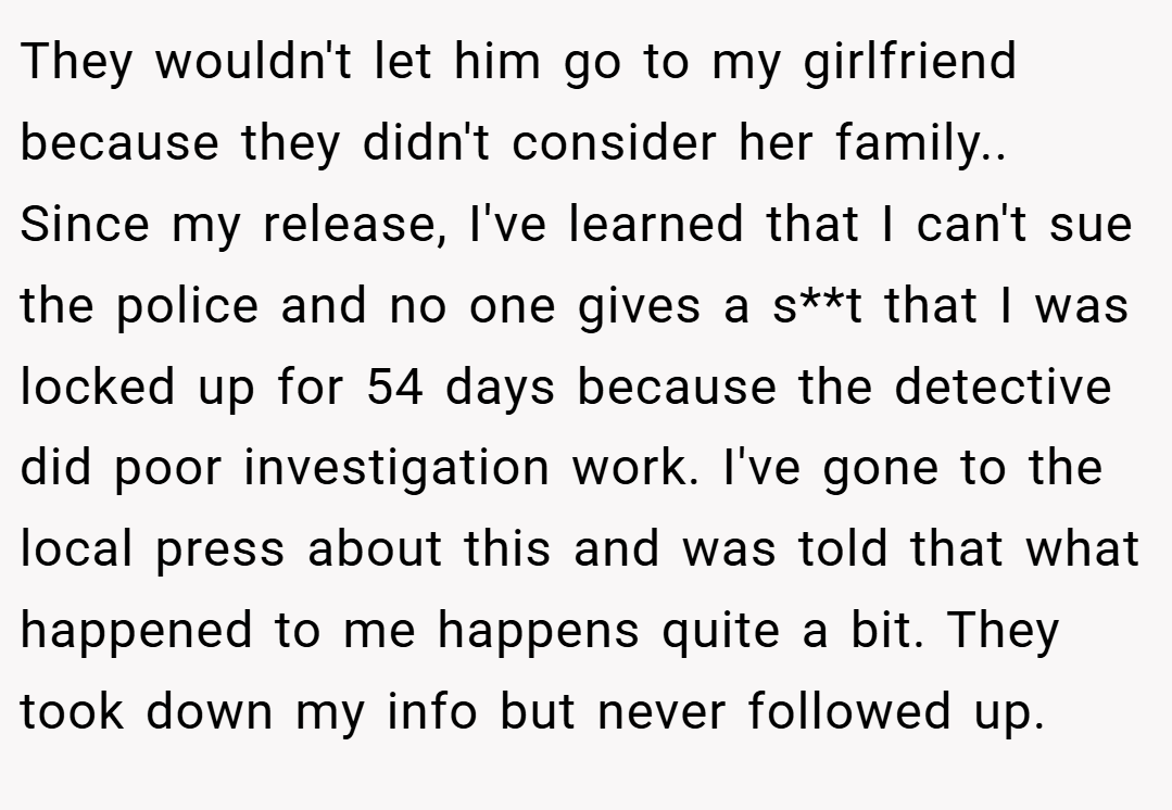 They wouldn't let him go to my girlfriend because they didn't consider her family.. ​Since my release, I've learned that I can't sue the police and no one gives a s**t that I was locked up for 54 days because the detective did poor investigation work. I've gone to the local press about this and was told that what happened to me happens quite a bit. They took down my info but never followed up.