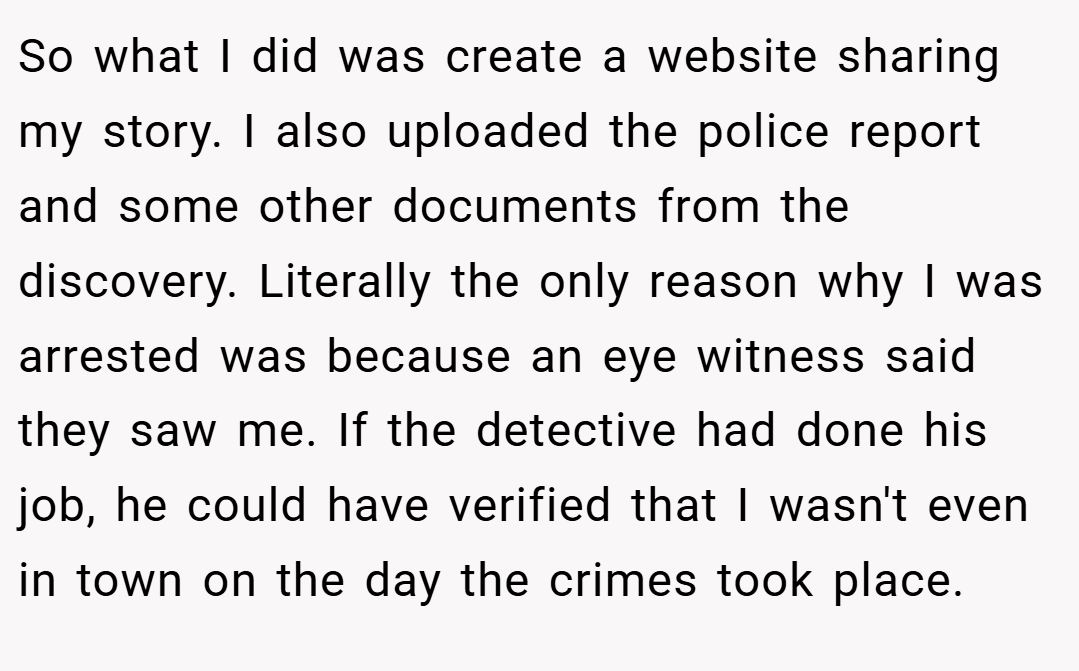 So what I did was create a website sharing my story. I also uploaded the police report and some other documents from the discovery. Literally the only reason why I was arrested was because an eye witness said they saw me. If the detective had done his job, he could have verified that I wasn't even in town on the day the crimes took place.