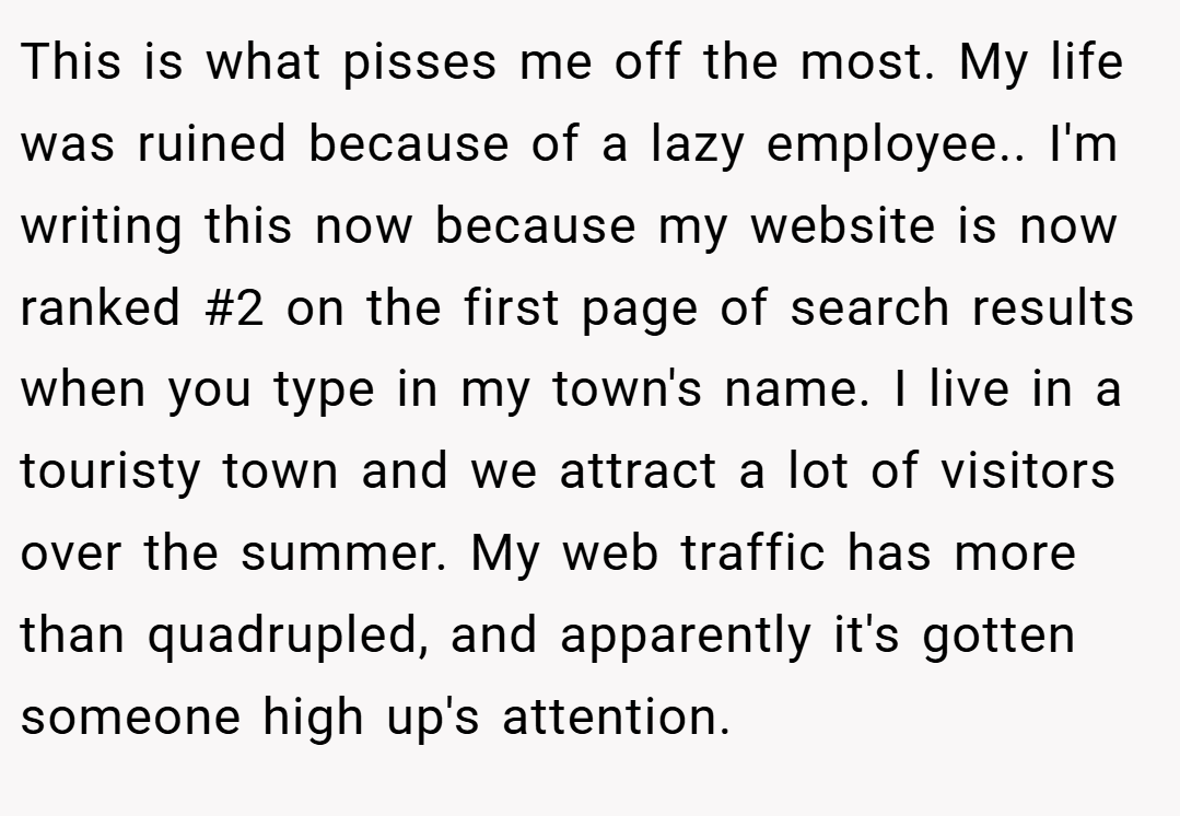 This is what pisses me off the most. My life was ruined because of a lazy employee.. ​I'm writing this now because my website is now ranked #2 on the first page of search results when you type in my town's name. I live in a touristy town and we attract a lot of visitors over the summer. My web traffic has more than quadrupled, and apparently it's gotten someone high up's attention.