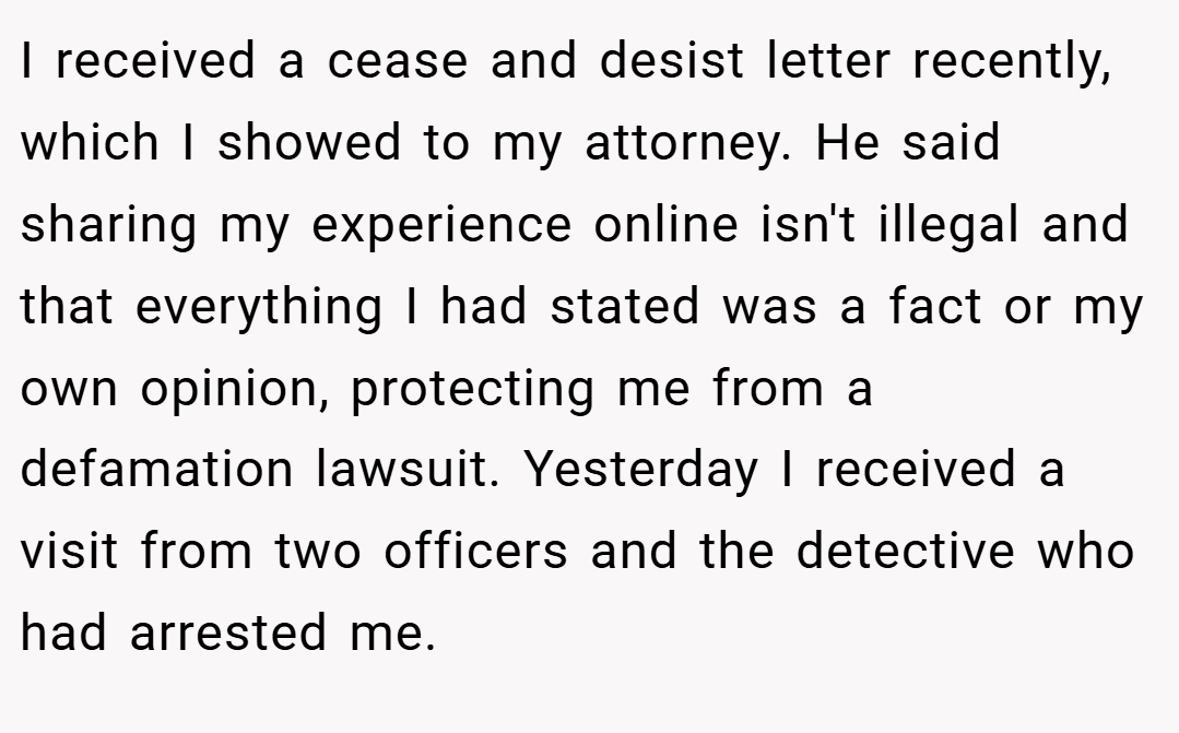 I received a cease and desist letter recently, which I showed to my attorney. He said sharing my experience online isn't illegal and that everything I had stated was a fact or my own opinion, protecting me from a defamation lawsuit. Yesterday I received a visit from two officers and the detective who had arrested me.
