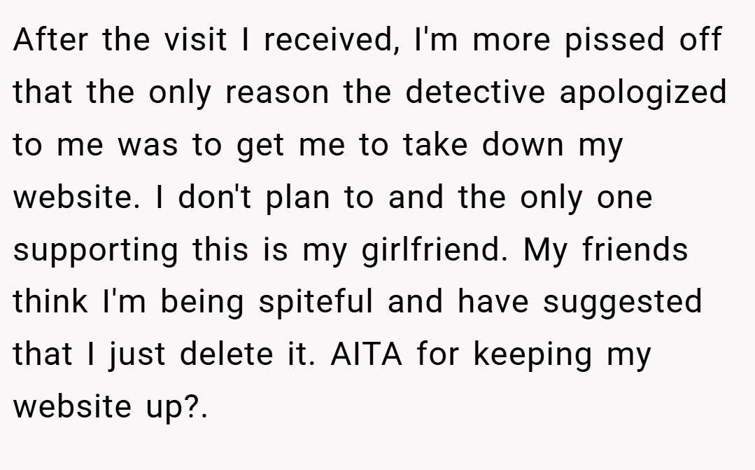 After the visit I received, I'm more pissed off that the only reason the detective apologized to me was to get me to take down my website. I don't plan to and the only one supporting this is my girlfriend. My friends think I'm being spiteful and have suggested that I just delete it. AITA for keeping my website up?. 