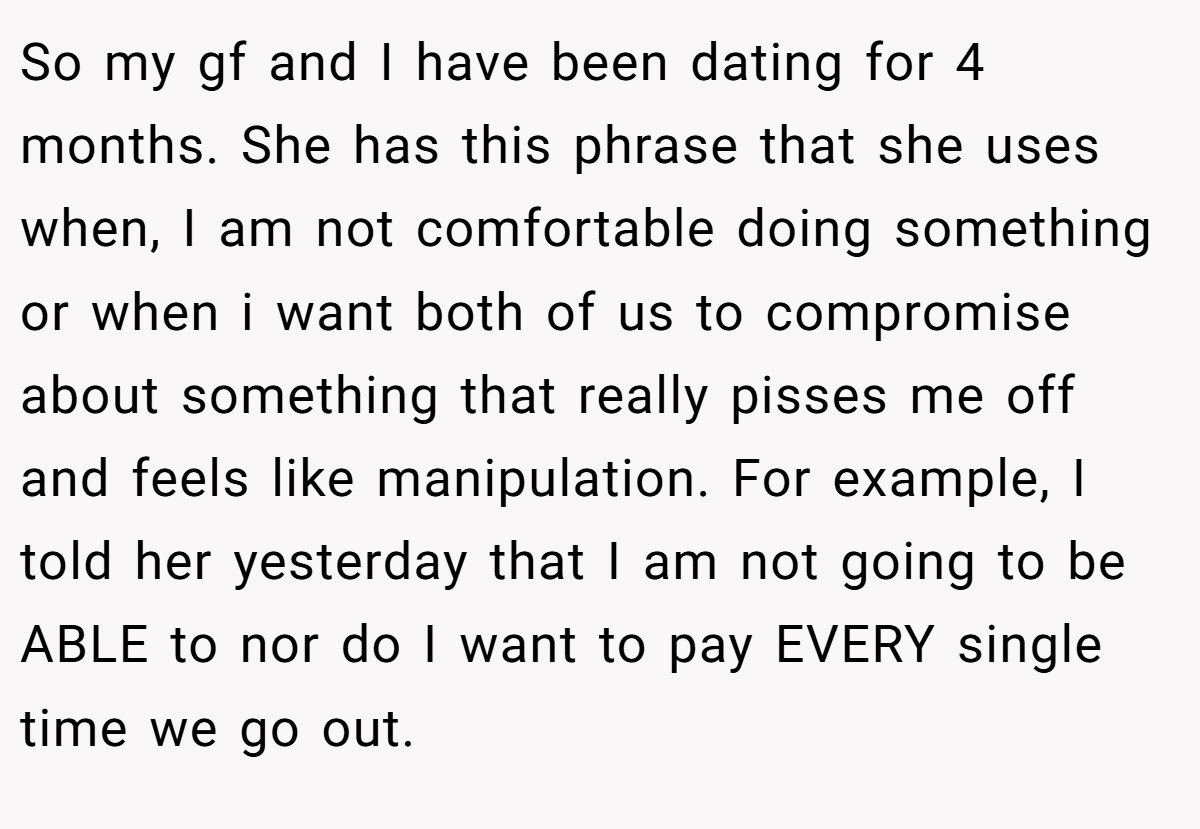 So my gf and I have been dating for 4 months. She has this phrase that she uses when, I am not comfortable doing something or when i want both of us to compromise about something that really pisses me off and feels like manipulation. For example, I told her yesterday that I am not going to be ABLE to nor do I want to pay EVERY single time we go out.
