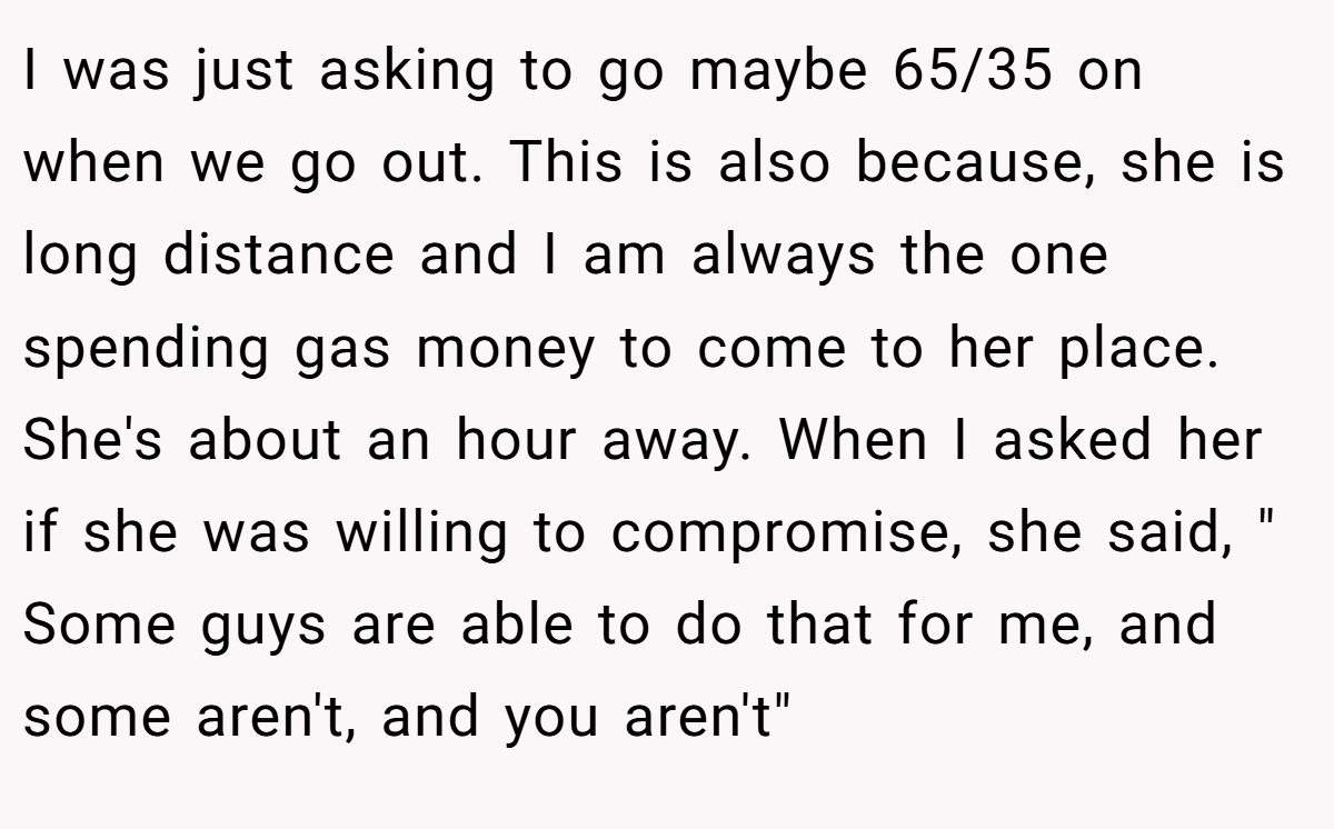 I was just asking to go maybe 65/35 on when we go out. This is also because, she is long distance and I am always the one spending gas money to come to her place. She's about an hour away. When I asked her if she was willing to compromise, she said, 
