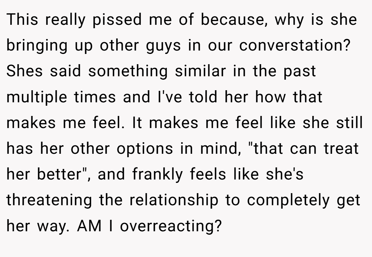 This really pissed me of because, why is she bringing up other guys in our converstation? Shes said something similar in the past multiple times and I've told her how that makes me feel. It makes me feel like she still has her other options in mind, 