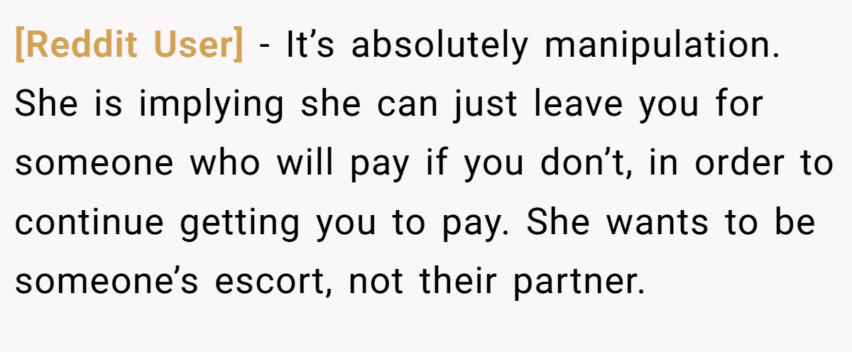 [Reddit User] − It’s absolutely manipulation. She is implying she can just leave you for someone who will pay if you don’t, in order to continue getting you to pay. She wants to be someone’s escort, not their partner.