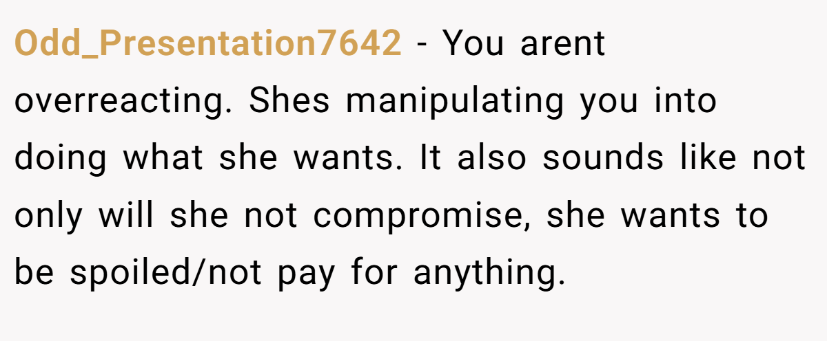 Odd_Presentation7642 − You arent overreacting. Shes manipulating you into doing what she wants. It also sounds like not only will she not compromise, she wants to be spoiled/not pay for anything.