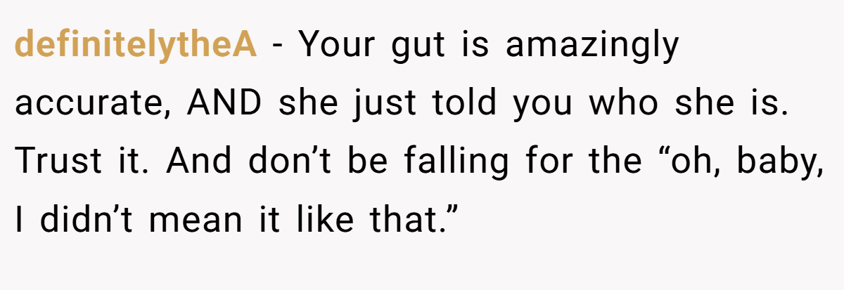 definitelytheA − Your gut is amazingly accurate, AND she just told you who she is. Trust it. And don’t be falling for the “oh, baby, I didn’t mean it like that.”