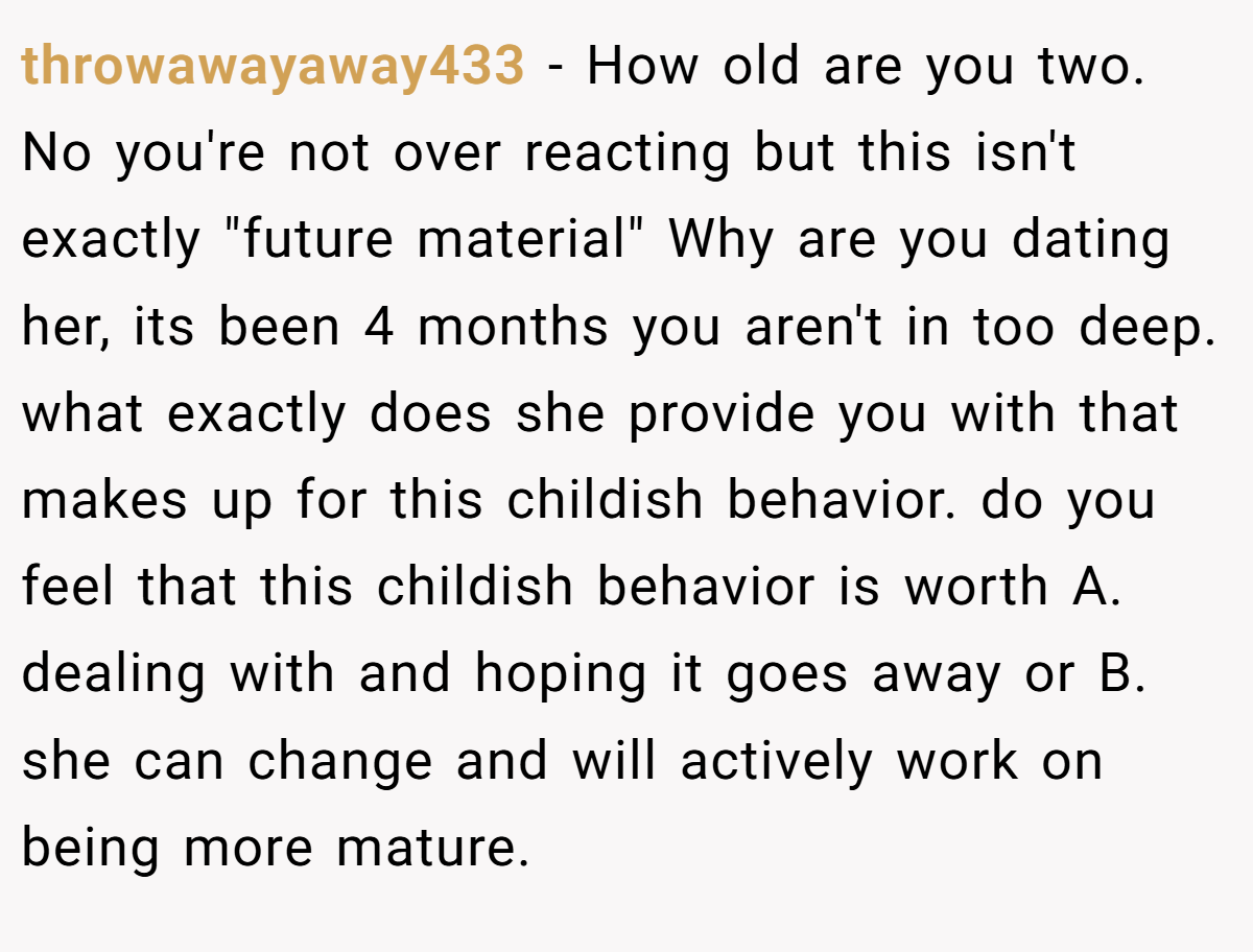 throwawayaway433 − How old are you two. No you're not over reacting but this isn't exactly 