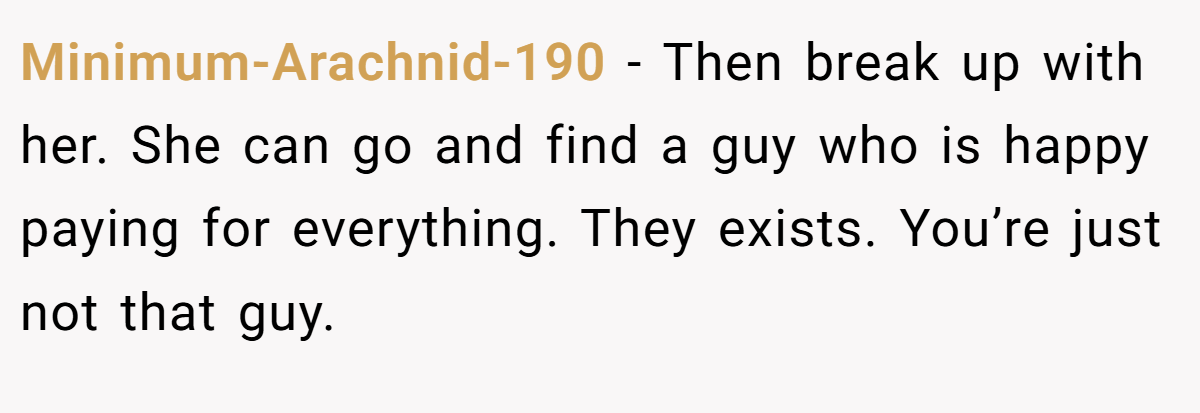 Minimum-Arachnid-190 − Then break up with her. She can go and find a guy who is happy paying for everything. They exists. You’re just not that guy.