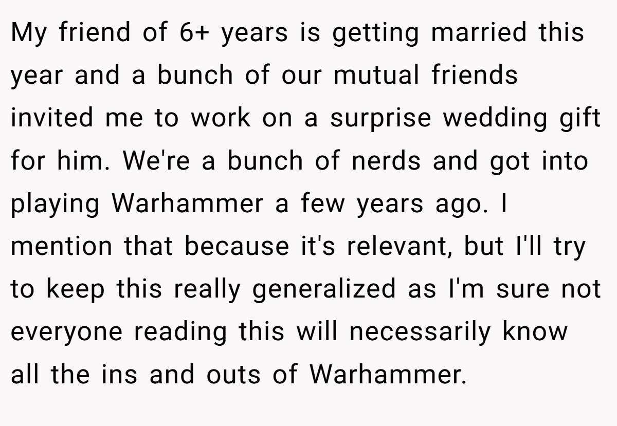 My friend of 6+ years is getting married this year and a bunch of our mutual friends invited me to work on a surprise wedding gift for him. We're a bunch of nerds and got into playing Warhammer a few years ago. I mention that because it's relevant, but I'll try to keep this really generalized as I'm sure not everyone reading this will necessarily know all the ins and outs of Warhammer.