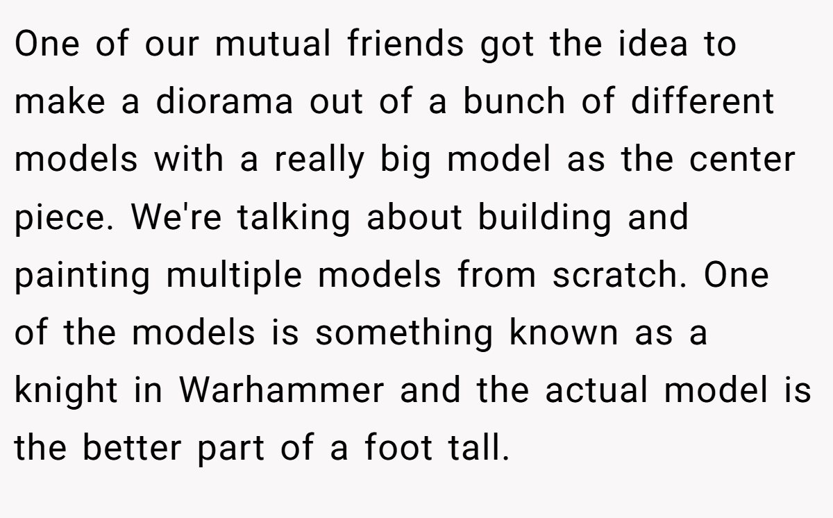 One of our mutual friends got the idea to make a diorama out of a bunch of different models with a really big model as the center piece. We're talking about building and painting multiple models from scratch. One of the models is something known as a knight in Warhammer and the actual model is the better part of a foot tall.
