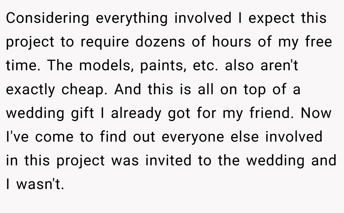 Considering everything involved I expect this project to require dozens of hours of my free time. The models, paints, etc. also aren't exactly cheap. And this is all on top of a wedding gift I already got for my friend. Now I've come to find out everyone else involved in this project was invited to the wedding and I wasn't.