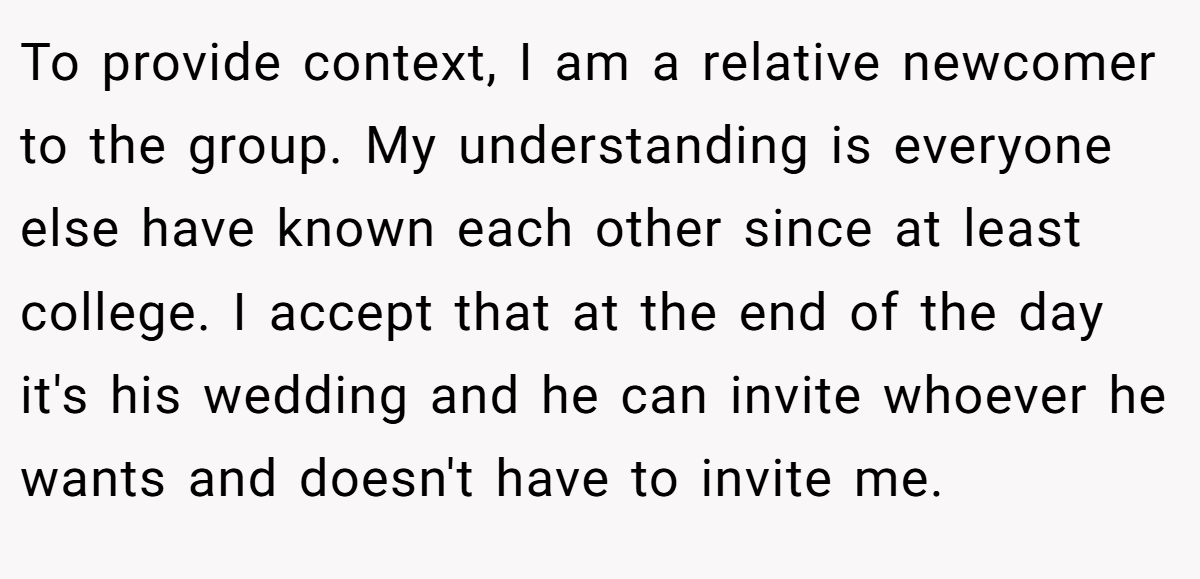 To provide context, I am a relative newcomer to the group. My understanding is everyone else have known each other since at least college. I accept that at the end of the day it's his wedding and he can invite whoever he wants and doesn't have to invite me.