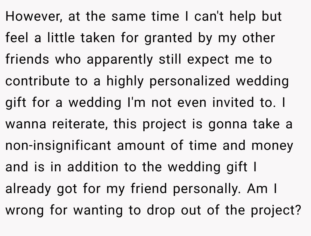 However, at the same time I can't help but feel a little taken for granted by my other friends who apparently still expect me to contribute to a highly personalized wedding gift for a wedding I'm not even invited to. I wanna reiterate, this project is gonna take a non-insignificant amount of time and money and is in addition to the wedding gift I already got for my friend personally. Am I wrong for wanting to drop out of the project?