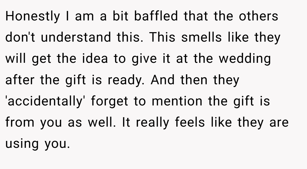 Honestly I am a bit baffled that the others don't understand this. This smells like they will get the idea to give it at the wedding after the gift is ready. And then they 'accidentally' forget to mention the gift is from you as well. It really feels like they are using you.