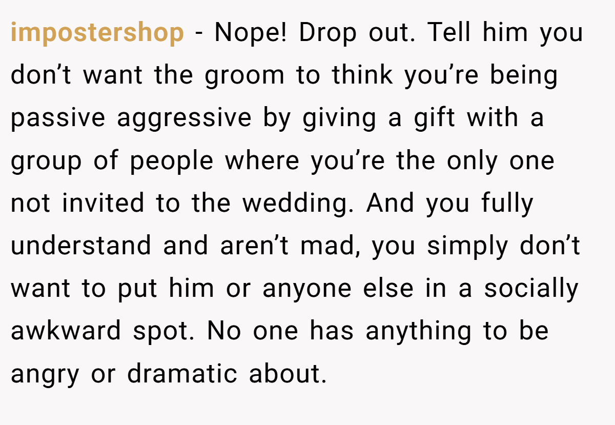 impostershop − Nope! Drop out. Tell him you don’t want the groom to think you’re being passive aggressive by giving a gift with a group of people where you’re the only one not invited to the wedding. And you fully understand and aren’t mad, you simply don’t want to put him or anyone else in a socially awkward spot. No one has anything to be angry or dramatic about.