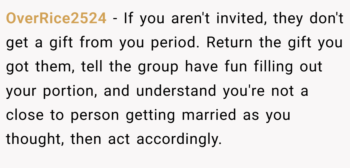 OverRice2524 − If you aren't invited, they don't get a gift from you period. Return the gift you got them, tell the group have fun filling out your portion, and understand you're not a close to person getting married as you thought, then act accordingly.
