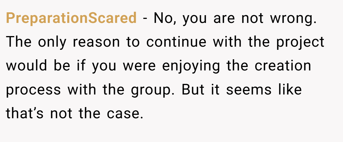 PreparationScared − No, you are not wrong. The only reason to continue with the project would be if you were enjoying the creation process with the group. But it seems like that’s not the case.