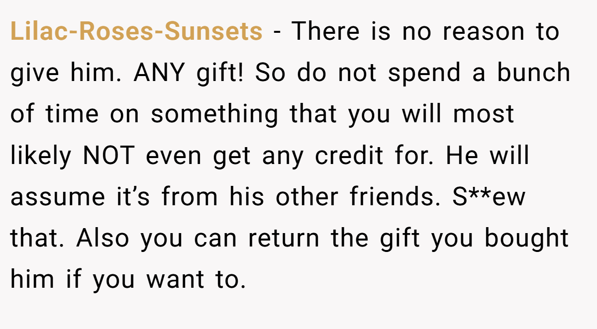 Lilac-Roses-Sunsets − There is no reason to give him. ANY gift! So do not spend a bunch of time on something that you will most likely NOT even get any credit for. He will assume it’s from his other friends. S**ew that. Also you can return the gift you bought him if you want to.
