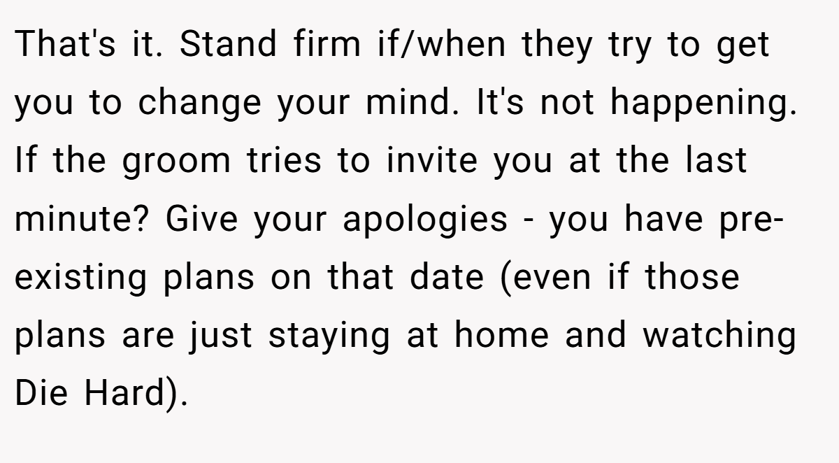 That's it. Stand firm if/when they try to get you to change your mind. It's not happening. If the groom tries to invite you at the last minute? Give your apologies - you have pre-existing plans on that date (even if those plans are just staying at home and watching Die Hard).