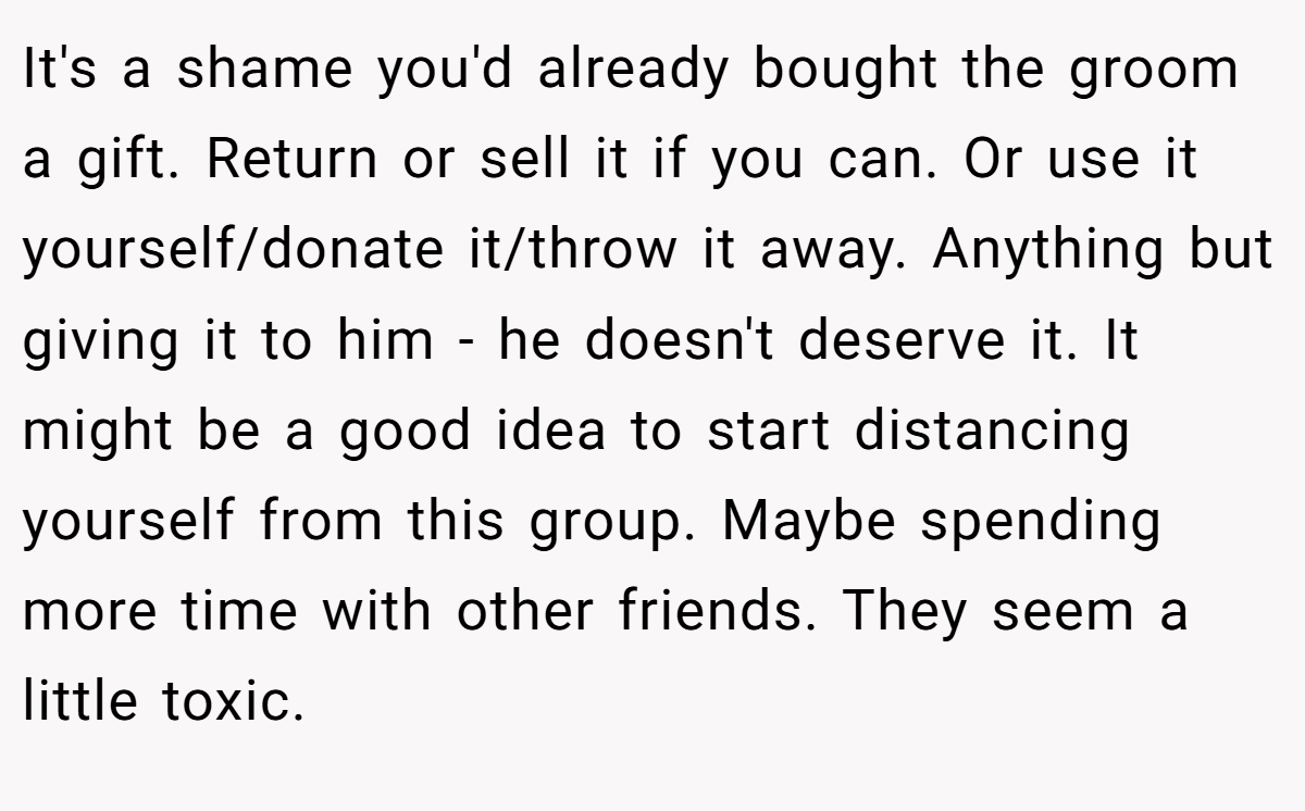 It's a shame you'd already bought the groom a gift. Return or sell it if you can. Or use it yourself/donate it/throw it away. Anything but giving it to him - he doesn't deserve it. It might be a good idea to start distancing yourself from this group. Maybe spending more time with other friends. They seem a little toxic.