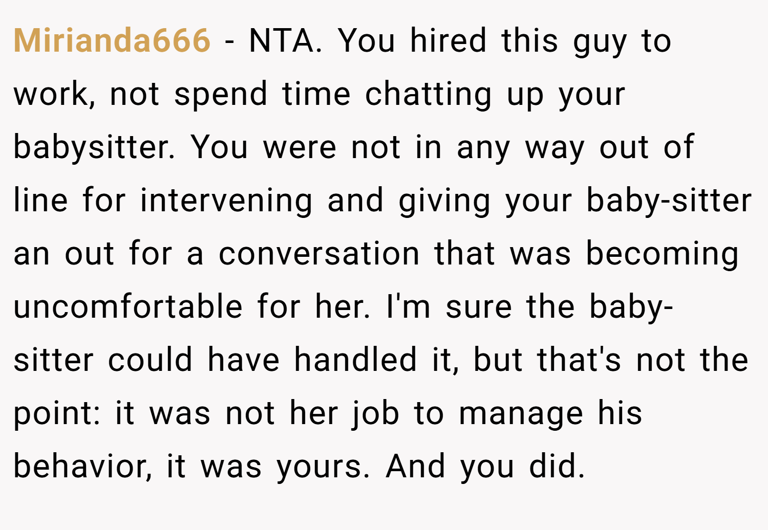 Mirianda666 − NTA. You hired this guy to work, not spend time chatting up your babysitter. You were not in any way out of line for intervening and giving your baby-sitter an out for a conversation that was becoming uncomfortable for her. I'm sure the baby-sitter could have handled it, but that's not the point: it was not her job to manage his behavior, it was yours. And you did.