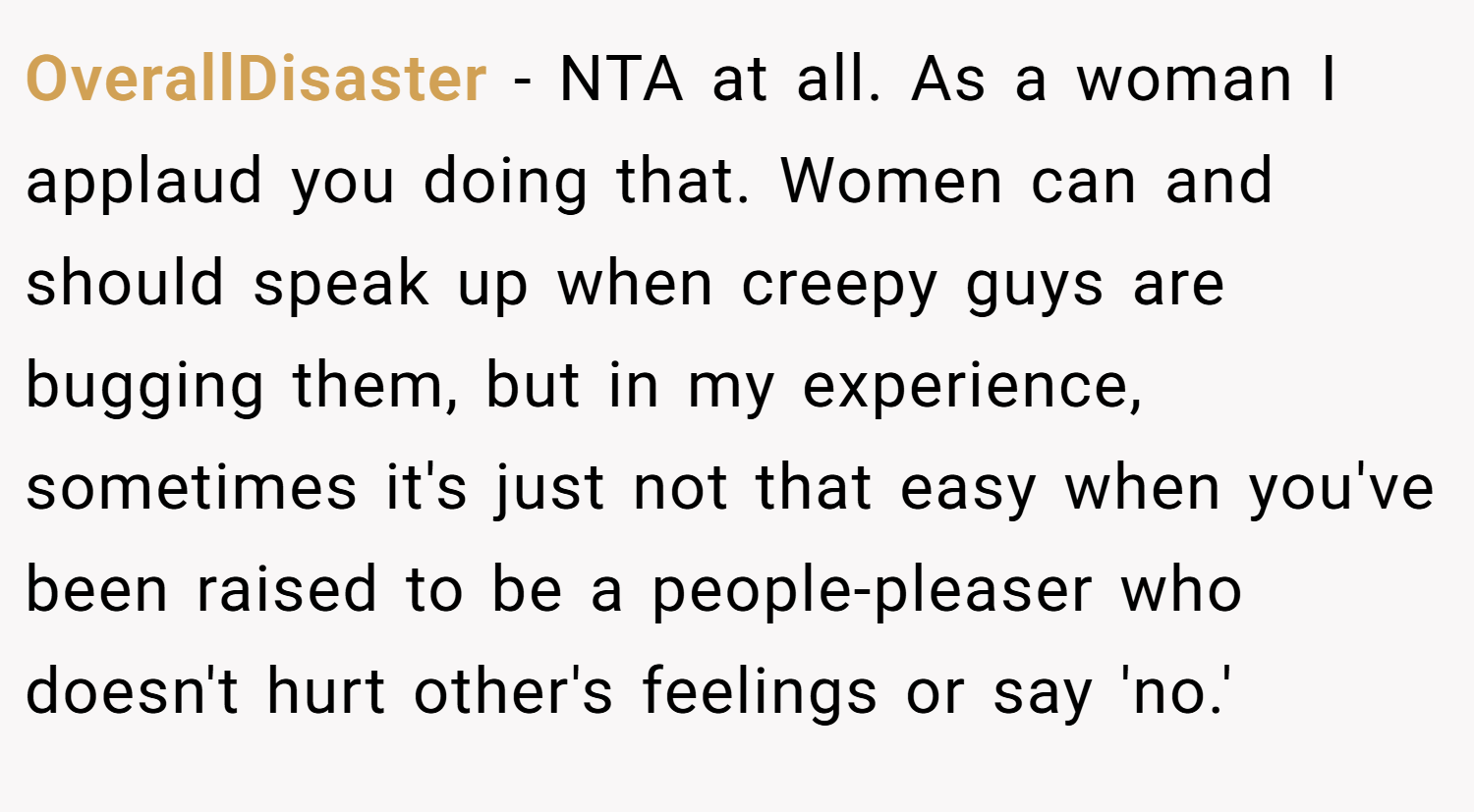 OverallDisaster − NTA at all. As a woman I applaud you doing that. Women can and should speak up when creepy guys are bugging them, but in my experience, sometimes it's just not that easy when you've been raised to be a people-pleaser who doesn't hurt other's feelings or say 'no.'