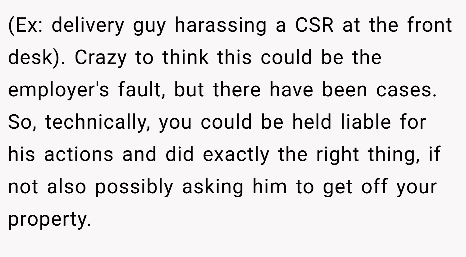 (Ex: delivery guy harassing a CSR at the front desk). Crazy to think this could be the employer's fault, but there have been cases. So, technically, you could be held liable for his actions and did exactly the right thing, if not also possibly asking him to get off your property.