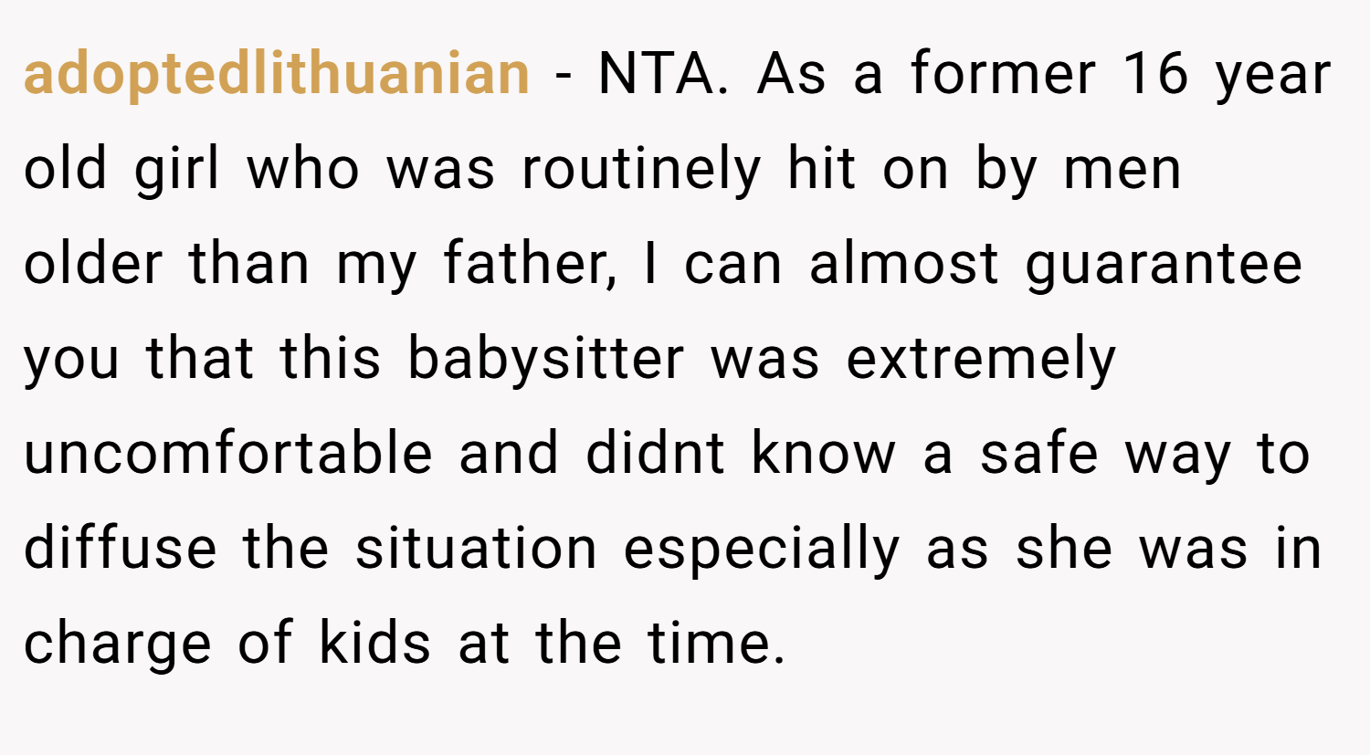 adoptedlithuanian − NTA. As a former 16 year old girl who was routinely hit on by men older than my father, I can almost guarantee you that this babysitter was extremely uncomfortable and didnt know a safe way to diffuse the situation especially as she was in charge of kids at the time.